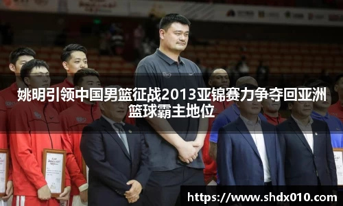 姚明引领中国男篮征战2013亚锦赛力争夺回亚洲篮球霸主地位