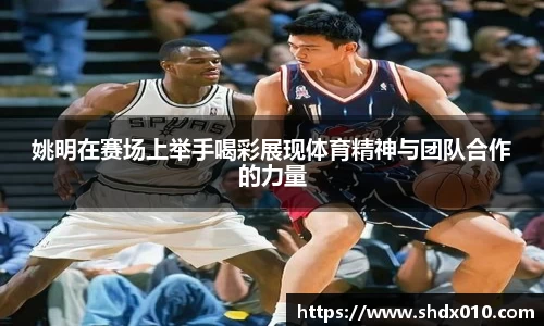 姚明在赛场上举手喝彩展现体育精神与团队合作的力量
