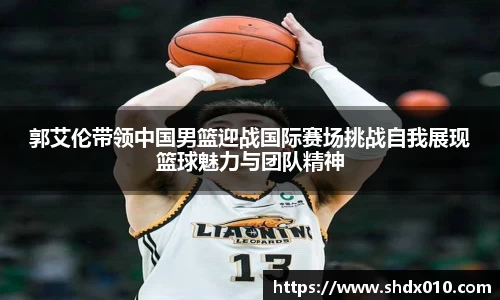 美嘉体育郭艾伦带领中国男篮迎战国际赛场挑战自我展现篮球魅力与团队精神