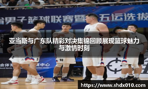 美嘉体育亚当斯与广东队精彩对决集锦回顾展现篮球魅力与激情时刻